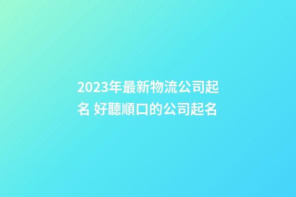 2023年最新物流公司起名 好聽順口的公司起名